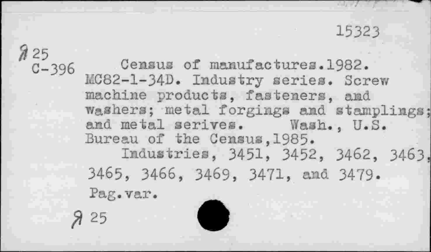 ﻿15323
25
C-396 Census of manufactures.1982.
MC82-1-34B. Industry series. Screw machine products, fasteners, and washers; metal forgings and stamplings; and metal serives. Wash., U.S.
Bureau of the Census,1985»
Industries, 3451, 3452, 3462, 3463, 3465, 3466, 3469, 3471, and 3479.
Pag.var.